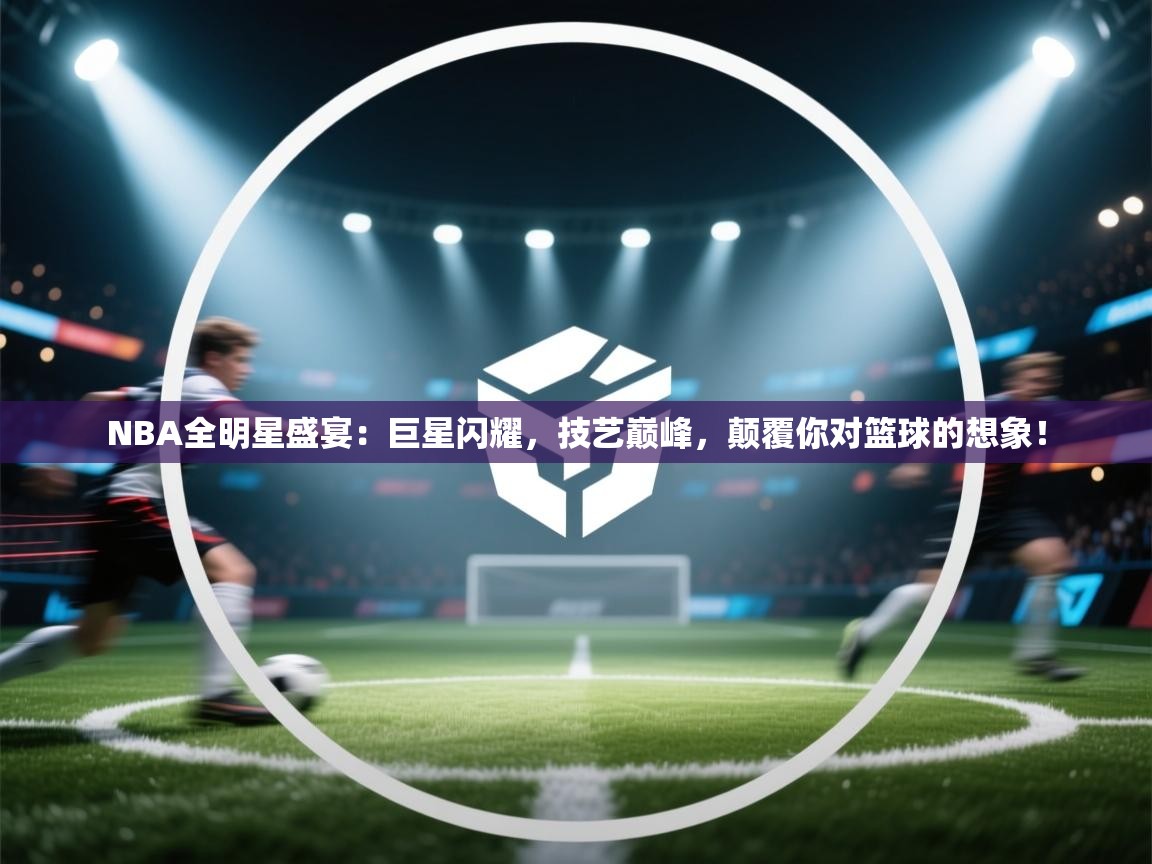 NBA全明星盛宴：巨星闪耀，技艺巅峰，颠覆你对篮球的想象！